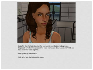 Leda felt like she hadn’t spoken for hours, and wasn’t about to begin now.
Especially not when the pleasantries were exchanged about Lance and Gold, and
how good they were together.
How grown up everyone is.
Ugh. Why had she bothered to come?
 