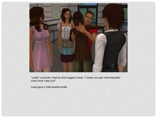 “Leda!” Lavender cried as she hugged Lance, “I swear you get more beautiful
every time I see you!”
Leda gave a half-hearted smile.
 