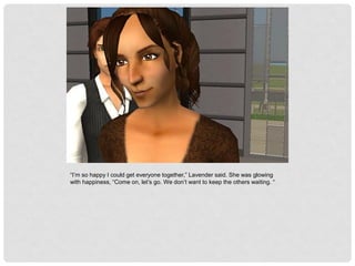 “I’m so happy I could get everyone together,” Lavender said. She was glowing
with happiness, “Come on, let’s go. We don’t want to keep the others waiting. “
 