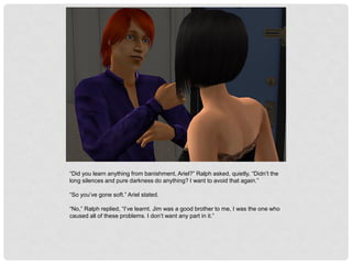 “Did you learn anything from banishment, Ariel?” Ralph asked, quietly, “Didn’t the
long silences and pure darkness do anything? I want to avoid that again.”
“So you’ve gone soft.” Ariel stated.
“No,” Ralph replied, “I’ve learnt. Jim was a good brother to me, I was the one who
caused all of these problems. I don’t want any part in it.”
 