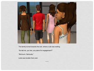 The family turned towards the exit, where a cab was waiting.
“So tell me, you two, any plans for engagement?”
“MuUuum. Seriously.”
Leda was lonelier than ever.
* * *
 