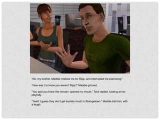 “No, my brother. Maddie mistook me for Ripp, and interrupted me exercising-”
“How was I to know you weren’t Ripp?” Maddie grinned.
“You said you knew the minute I opened my mouth,” Tank replied, looking at her,
playfully.
“Yeah! I guess they don’t get tourists much in Strangetown.” Maddie told him, with
a laugh.
 