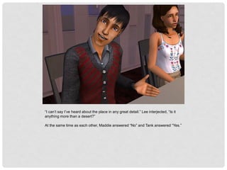 “I can’t say I’ve heard about the place in any great detail.” Lee interjected, “Is it
anything more than a desert?”
At the same time as each other, Maddie answered “No” and Tank answered “Yes.”
 