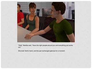 “Well,” Maddie said, “Have the right people around you and everything just works
out.”
She took Tank’s hand, and the pair exchanged glances for a moment.
 