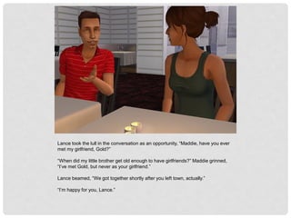 Lance took the lull in the conversation as an opportunity, “Maddie, have you ever
met my girlfriend, Gold?”
“When did my little brother get old enough to have girlfriends?” Maddie grinned,
“I’ve met Gold, but never as your girlfriend.”
Lance beamed, “We got together shortly after you left town, actually.”
“I’m happy for you, Lance.”
 