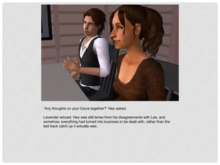 “Any thoughts on your future together?” Hex asked.
Lavender winced. Hex was still tense from his disagreements with Lee, and
somehow, everything had turned into business to be dealt with, rather than the
laid back catch up it actually was.
 