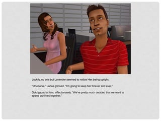 Luckily, no one but Lavender seemed to notice Hex being uptight.
“Of course,” Lance grinned, “I’m going to keep her forever and ever.”
Gold gazed at him, affectionately, “We’ve pretty much decided that we want to
spend our lives together.”
 