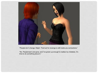 “People don’t change, Ralph. That lust for revenge is still inside you somewhere.”
“No. People learn and grow, and I’ve grown up enough to realise my mistakes. It’s
time to do something about it.”
 