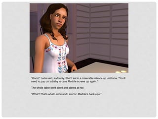 “Good,” Leda said, suddenly. She’d sat in a miserable silence up until now, “You’ll
need to pop out a baby in case Maddie screws up again.”
The whole table went silent and stared at her.
“What? That’s what Lance and I are for. Maddie’s back-ups.”
 