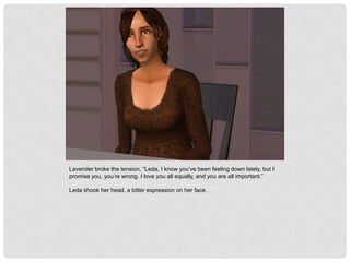 Lavender broke the tension, “Leda, I know you’ve been feeling down lately, but I
promise you, you’re wrong. I love you all equally, and you are all important.”
Leda shook her head, a bitter expression on her face.
 