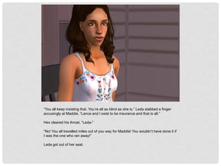 “You all keep insisting that. You’re all as blind as she is,” Leda stabbed a finger
accusingly at Maddie, “Lance and I exist to be insurance and that is all.”
Hex cleared his throat, “Leda-”
“No! You all travelled miles out of you way for Maddie! You wouldn’t have done it if
I was the one who ran away!”
Leda got out of her seat.
 