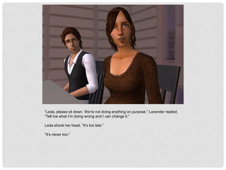 “Leda, please sit down. We’re not doing anything on purpose,” Lavender replied,
“Tell me what I’m doing wrong and I can change it.”
Leda shook her head, “It’s too late.”
“It’s never too-”
 