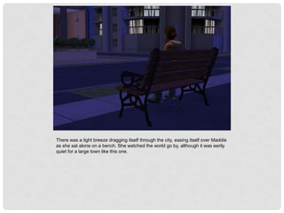 There was a light breeze dragging itself through the city, easing itself over Maddie
as she sat alone on a bench. She watched the world go by, although it was eerily
quiet for a large town like this one.
 