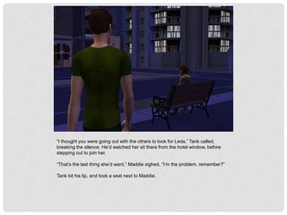 “I thought you were going out with the others to look for Leda,” Tank called,
breaking the silence. He’d watched her sit there from the hotel window, before
stepping out to join her.
“That’s the last thing she’d want,” Maddie sighed, “I’m the problem, remember?”
Tank bit his lip, and took a seat next to Maddie.
 