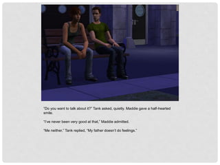 “Do you want to talk about it?” Tank asked, quietly. Maddie gave a half-hearted
smile.
“I’ve never been very good at that,” Maddie admitted.
“Me neither,” Tank replied, “My father doesn’t do feelings.”
 