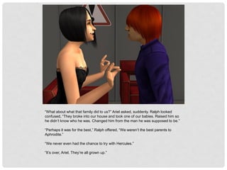 “What about what that family did to us?” Ariel asked, suddenly. Ralph looked
confused, “They broke into our house and took one of our babies. Raised him so
he didn’t know who he was. Changed him from the man he was supposed to be.”
“Perhaps it was for the best,” Ralph offered, “We weren’t the best parents to
Aphrodite.”
“We never even had the chance to try with Hercules.”
“It’s over, Ariel. They’re all grown up.”
 