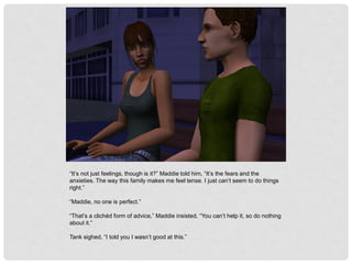 “It’s not just feelings, though is it?” Maddie told him, “It’s the fears and the
anxieties. The way this family makes me feel tense. I just can’t seem to do things
right.”
“Maddie, no one is perfect.”
“That’s a clichéd form of advice,” Maddie insisted, “You can’t help it, so do nothing
about it.”
Tank sighed, “I told you I wasn’t good at this.”
 