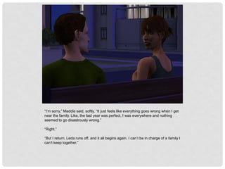 “I’m sorry,” Maddie said, softly, “It just feels like everything goes wrong when I get
near the family. Like, the last year was perfect, I was everywhere and nothing
seemed to go disastrously wrong.”
“Right.”
“But I return, Leda runs off, and it all begins again. I can’t be in charge of a family I
can’t keep together.”
 