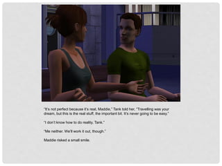 “It’s not perfect because it’s real, Maddie,” Tank told her, “Travelling was your
dream, but this is the real stuff, the important bit. It’s never going to be easy.”
“I don’t know how to do reality, Tank.”
“Me neither. We’ll work it out, though.”
Maddie risked a small smile.
 