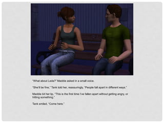 “What about Leda?” Maddie asked in a small voice.
“She’ll be fine,” Tank told her, reassuringly, “People fall apart in different ways.”
Maddie bit her lip, “This is the first time I’ve fallen apart without getting angry, or
hitting something.”
Tank smiled, “Come here.”
 
