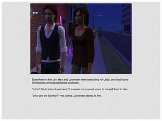 Elsewhere in the city, Hex and Lavender were searching for Leda, and had found
themselves among nightclubs and bars.
“I don’t think she’s down here,” Lavender murmured, more to herself than to Hex.
“Why are we looking?” Hex asked. Lavender stared at him.
 