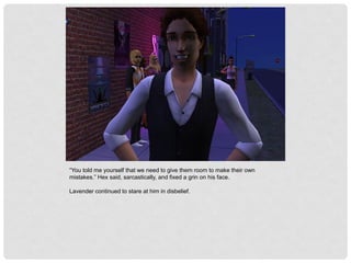 “You told me yourself that we need to give them room to make their own
mistakes.” Hex said, sarcastically, and fixed a grin on his face.
Lavender continued to stare at him in disbelief.
 
