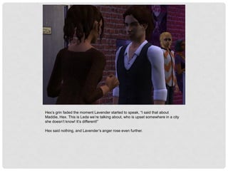 Hex’s grin faded the moment Lavender started to speak, “I said that about
Maddie, Hex. This is Leda we’re talking about, who is upset somewhere in a city
she doesn’t know! It’s different!”
Hex said nothing, and Lavender’s anger rose even further.
 