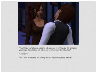 “Hex, I know you’re having problems with Lee, and everything, but this isn’t about
you tonight. It’s not about me, either, and how I’ve raised the kids, okay?”
“Lavender-”
“No. This is about Leda, and nothing else. So stop making things difficult!”
 