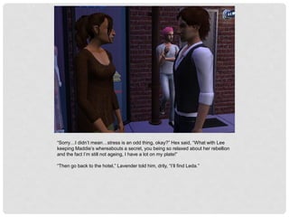 “Sorry…I didn’t mean…stress is an odd thing, okay?” Hex said, “What with Lee
keeping Maddie’s whereabouts a secret, you being so relaxed about her rebellion
and the fact I’m still not ageing, I have a lot on my plate!”
“Then go back to the hotel,” Lavender told him, drily, “I’ll find Leda.”
 