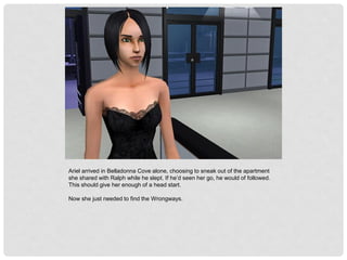 Ariel arrived in Belladonna Cove alone, choosing to sneak out of the apartment
she shared with Ralph while he slept. If he’d seen her go, he would of followed.
This should give her enough of a head start.
Now she just needed to find the Wrongways.
 