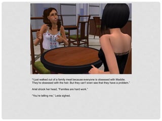 “I just walked out of a family meal because everyone is obsessed with Maddie.
They’re obsessed with the heir. But they can’t even see that they have a problem.”
Ariel shook her head, “Families are hard work.”
“You’re telling me,” Leda sighed.
 