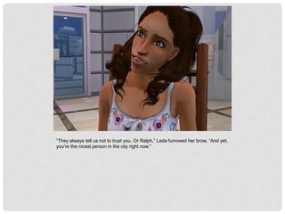 “They always tell us not to trust you. Or Ralph,” Leda furrowed her brow, “And yet,
you’re the nicest person in the city right now.”
 