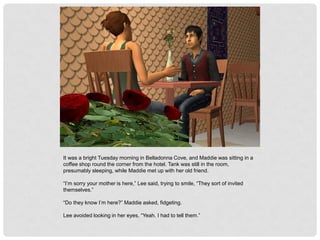 It was a bright Tuesday morning in Belladonna Cove, and Maddie was sitting in a
coffee shop round the corner from the hotel. Tank was still in the room,
presumably sleeping, while Maddie met up with her old friend.
“I’m sorry your mother is here,” Lee said, trying to smile, “They sort of invited
themselves.”
“Do they know I’m here?” Maddie asked, fidgeting.
Lee avoided looking in her eyes, “Yeah. I had to tell them.”
 