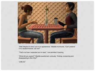 “Well. Maybe it’s time I put in an appearance,” Maddie murmured, “Can’t pretend
I’m a student forever, can we?”
“That’s not how I expected you to react,” Lee admitted, frowning.
“What did you expect?” Maddie questioned, curiously, “Kicking, screaming and
disappearing to Sim City?”
“Little bit.”
 