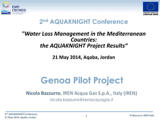 2nd AQUAKNIGHT Conference,
21 May 2014, Aqaba, Jordan
N.Bazzurro, IREN Italy1
Genoa Pilot Project
Nicola Bazzurro, IREN Acqua Gas S.p.A., Italy (IREN)
nicola.bazzurro@irenacquagas.it
2nd AQUAKNIGHT Conference
"Water Loss Management in the Mediterranean
Countries:
the AQUAKNIGHT Project Results“
21 May 2014, Aqaba, Jordan
 