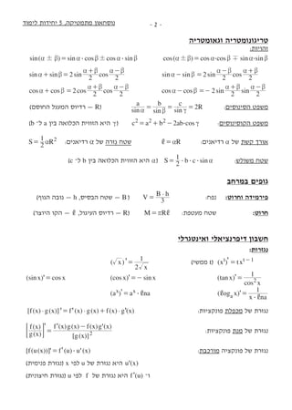 ‫לימוד‬ ‫יחידות‬ 5 ,‫מתמטיקה‬ ‫נוסחאון‬ -  -
‫וגאומטריה‬ ‫טריגונומטריה‬
:‫זהויות‬
( )sin sin cos cos sin! !$ $a b a b a b= 	 ( )cos cos cos sin sin! $ $a b a b a b=
sin sin sin cos2 2 2a b
a b a b
+ =
+ -
		sin sin sin cos2 2 2a b
a b a b
- =
- +
	
cos cos cos cos2 2 2a b
a b a b
+ =
+ -
		cos sin sincos 2 2 2a b
a b a b
- =-
+ -
	
)‫החוסם‬ ‫המעגל‬ ‫רדיוס‬ — R( 	   sin sin sin
a b c
R2a b c= = = 	  :‫הסינוסים‬ ‫משפט‬
)b –‫ל‬ a ‫בין‬ ‫הכלואה‬ ‫הזווית‬ ‫היא‬ c( 	    2 cosc a b ab2 2 2 $ c= + - 	:‫הקוסינוסים‬ ‫משפט‬
S R2
1 2a= 	   :‫רדיאנים‬ a ‫של‬ ‫ִזרה‬‫ג‬ ‫שטח‬ 	     R, a= 	:‫רדיאנים‬ a ‫של‬ ‫קשת‬ ‫אורך‬
)c –‫ל‬ b ‫בין‬ ‫הכלואה‬ ‫הזווית‬ ‫היא‬ a(    sinS b c2
1
$ $ $ a= 	:‫משולש‬ ‫שטח‬
‫במרחב‬ ‫גופים‬
	)‫הגוף‬ ‫גובה‬ — h ,‫הבסיס‬ ‫שטח‬ — B( 	  V
B h
3
$
= 	:‫נפח‬ 	:‫וחרוט‬ ‫פירמידה‬
)‫היוצר‬ ‫הקו‬ — , ,‫העיגול‬ ‫רדיוס‬ — R( 	M R,r= 	:‫מעטפת‬ ‫שטח‬ 	:‫חרוט‬
‫ואינטגרלי‬ ‫דיפרנציאלי‬ ‫חשבון‬
:‫נגזרות‬
'( )x
x2
1
= 	           )‫ממשי‬ t(  ( )x tx't t 1= - 	
'( )sin cosx x= 	 	 	 '( )cos sinx x=- 	 	 '( )tan
cos
x
x
1
2= 	
'( )a a nax x $,= 	 	 '( )og x
x na
1
a $
,
,
=
[ ( ) ( )] ( ) ( ) ( ) ( )' ' 'f x g x f x g x f x g x$ $ $= + 	:‫פונקציות‬ ‫מכפלת‬ ‫של‬ ‫נגזרת‬
' '
( )
( )
[ ( )]
( ) ( ) ( ) ( )'
g x
f x
g x
f x g x f x g x
2=
-
 F 	 	 :‫פונקציות‬ ‫מנת‬ ‫של‬ ‫נגזרת‬
'[ ( ( ))] ( ) ( )' 'f u x f u u x$= 	 	:‫מורכבת‬ ‫פונקציה‬ ‫של‬ ‫נגזרת‬
)‫פנימית‬ ‫(נגזרת‬ x ‫לפי‬ u ‫של‬ ‫נגזרת‬ ‫היא‬ ( )'u x 	 	
)‫חיצונית‬ ‫(נגזרת‬ u ‫  לפי‬f  ‫של‬ ‫נגזרת‬ ‫היא‬ '( )f u –‫ו‬ 	 	
 