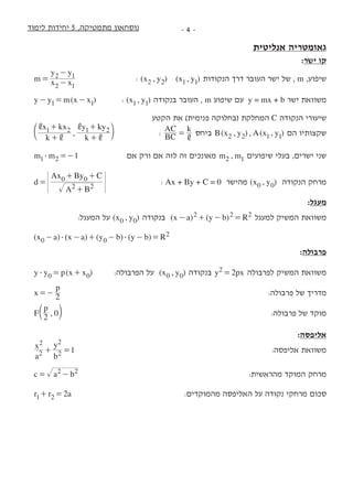 ‫לימוד‬ ‫יחידות‬ 5 ,‫מתמטיקה‬ ‫נוסחאון‬ -  -
‫אנליטית‬ ‫גאומטריה‬
:‫ישר‬ ‫קו‬
m x x
y y
2 1
2 1= -
-
	: ( , ) ( , )x y x y2 2 1 1 ‫הנקודות‬ ‫דרך‬ ‫העובר‬ ‫ישר‬ ‫של‬ , m ,‫שיפוע‬
( )y y m x x1 1- = - 	: ( , )x y1 1 ‫בנקודה‬ ‫העובר‬ , m ‫שיפוע‬ ‫עם‬ y = mx + b ‫ישר‬ ‫משוואת‬
‫הקטע‬ ‫את‬ )‫פנימית‬ ‫(בחלוקה‬ ‫המחלקת‬ C ‫הנקודה‬ ‫שיעורי‬
,
k
x kx
k
y ky1 2 1 2
,
,
,
,
+
+
+
+
d n 	: BC
AC k
,
= ‫ביחס‬ ( , ) , ( , )B x y A x y2 2 1 1 ‫הם‬ ‫שקצותיו‬
1m m1 2$ =- 	‫אם‬ ‫ורק‬ ‫אם‬ ‫לזה‬ ‫זה‬ ‫מאונכים‬ ,m m2 1 ‫שיפועים‬ ‫בעלי‬ ,‫ישרים‬ ‫שני‬
d
A B
Ax By C
2 2
0 0
=
+
+ +
	: Ax + By + C = 0 ‫מהישר‬ ( , )x y0 0 ‫הנקודה‬ ‫מרחק‬
:‫מעגל‬
		 :‫המעגל‬ ‫על‬ ( , )x y0 0 ‫בנקודה‬ ( ) ( )x a y b R2 2 2- + - = ‫למעגל‬ ‫המשיק‬ ‫משוואת‬
( ) ( ) ( ) ( )x a x a y b y b R0 0
2$ $- - + - - = 			
:‫פרבולה‬
( )y y p x x0 0$ = + 	:‫הפרבולה‬ ‫על‬ ( , )x y0 0 ‫בנקודה‬ y px22 = ‫לפרבולה‬ ‫המשיק‬ ‫משוואת‬
x
p
2=- 			:‫פרבולה‬ ‫של‬ ‫מדריך‬
,F
p
2 0b l 			:‫פרבולה‬ ‫של‬ ‫מוקד‬
:‫אליפסה‬
a
x
b
y
12
2
2
2
+ = 			:‫אליפסה‬ ‫משוואת‬
c a b2 2= - 		:‫מהראשית‬ ‫המוקד‬ ‫מרחק‬
r r a21 2+ = 	:‫מהמוקדים‬ ‫האליפסה‬ ‫על‬ ‫נקודה‬ ‫מרחקי‬ ‫סכום‬
 