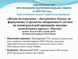 ПІДСУМКОВИЙ ЗВІТ
ПРО РЕЗУЛЬТАТИ ЕКСПЕРИМЕНТАЛЬНОЇ РОБОТИ
за 2009-2014 р.р.
Тема експериментальної педагогічної програми:
«Вплив інтегративно - діяльнісного підходу на
формування та розвиток обдарованості дитини
на основі реалізації принципів науково-
педагогічного проекту «Росток»
на базі школи І-ІІІ ступенів №147
Деснянського району міста Києва
 Науковий керівник: Пушкарьова Т.О., кандидат педагогічних
наук, професор, науковий керівник НПП «Росток», заступник
директора Інституту інноваційних технологій і змісту освіти
Міністерства освіти і науки України.
 Керівник: Яковецький М.О., директор школи І-ІІІ ступенів
№147 Деснянського району міста Києва
 