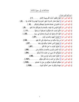 1
‫املائدة‬ ‫سورة‬ ‫يف‬ ‫متشاهبات‬
*(‫وا‬ُ‫ن‬َ‫م‬‫آ‬ َ‫ين‬ِ‫ذ‬َّ‫ال‬ ‫ا‬َ‫ه‬ُّ‫ي‬َ‫أ‬ ‫ا‬َ‫ي‬: )
{‫وا‬ُ‫ن‬َ‫آم‬ َ‫ين‬ِ‫ذ‬َّ‫ل‬‫ا‬ ‫ا‬َ‫ه‬ُّ‫َي‬‫أ‬ ‫ا‬َ‫ي‬ِ‫ام‬َ‫ع‬‫َن‬‫أل‬‫ا‬ ُ‫ة‬َ‫يم‬ِ‫ه‬َ‫ب‬ ‫م‬ُ‫ك‬َ‫ل‬ ‫ت‬َّ‫ل‬ِ‫ُح‬‫أ‬ ِ‫ود‬ُ‫ق‬ُ‫ع‬‫ال‬ِ‫ب‬ ‫وا‬ُ‫ف‬‫َو‬‫أ‬( ........1)}.
{‫وا‬ُ‫ن‬َ‫آم‬ َ‫ين‬ِ‫ذ‬َّ‫ل‬‫ا‬ ‫ا‬َ‫ه‬ُّ‫َي‬‫أ‬ ‫ا‬َ‫ي‬َ‫ل‬َ‫ر‬‫ه‬َّ‫الش‬ َ‫ل‬َ‫و‬ ِ‫ه‬ّ‫ل‬‫ال‬ َ‫ر‬ِ‫آئ‬َ‫ع‬َ‫ش‬ ‫وا‬ُّ‫ل‬ِ‫ح‬ُ‫ت‬‫ل‬َ‫و‬ َ‫د‬ِ‫آلئ‬َ‫ق‬‫ال‬ َ‫ل‬َ‫و‬ َ‫ي‬‫د‬َ‫ه‬‫ال‬ َ‫ل‬َ‫و‬ َ‫ام‬َ‫ر‬َ‫ح‬‫ال‬(....2)}.
{‫وا‬ُ‫ن‬َ‫آم‬ َ‫ين‬ِ‫ذ‬َّ‫ل‬‫ا‬ ‫ا‬َ‫ه‬ُّ‫َي‬‫أ‬ ‫ا‬َ‫ي‬‫م‬ُ‫ك‬َ‫ي‬ِ‫د‬‫َي‬‫أ‬َ‫و‬ ‫م‬ُ‫ك‬َ‫وه‬ُ‫ج‬ُ‫و‬ ‫وا‬ُ‫ل‬ِ‫س‬‫فاغ‬ ِ‫الة‬َّ‫الص‬ ‫َى‬‫ل‬ِ‫إ‬ ‫م‬ُ‫ت‬‫م‬ُ‫ق‬ ‫ا‬َ‫ذ‬ِ‫إ‬(.....6)}.
{‫وا‬ُ‫ن‬َ‫آم‬ َ‫ين‬ِ‫ذ‬َّ‫ل‬‫ا‬ ‫ا‬َ‫ه‬ُّ‫َي‬‫أ‬ ‫ا‬َ‫ي‬ِ‫ق‬‫ال‬ِ‫ب‬ ‫اء‬َ‫د‬َ‫ه‬ُ‫ش‬ ِ‫ه‬ّ‫ل‬ِ‫ل‬ َ‫ين‬ِ‫ام‬َّ‫و‬َ‫ق‬ ‫وا‬ُ‫ن‬‫و‬ُ‫ك‬ٍ‫م‬‫و‬َ‫ق‬ ُ‫ن‬‫آ‬َ‫ن‬َ‫ش‬ ‫م‬ُ‫ك‬َّ‫ن‬َ‫م‬ِ‫ر‬‫ج‬َ‫ي‬ َ‫ل‬َ‫و‬ ِ‫ط‬‫س‬(.....8)}.
{‫وا‬ُ‫ن‬َ‫آم‬ َ‫ين‬ِ‫ذ‬َّ‫ل‬‫ا‬ ‫ا‬َ‫ه‬ُّ‫َي‬‫أ‬ ‫ا‬َ‫ي‬‫وا‬ُ‫ط‬ُ‫س‬‫ب‬َ‫ي‬ ‫َن‬‫أ‬ ٌ‫م‬‫و‬َ‫ق‬ َّ‫م‬َ‫ه‬ ‫ذ‬ِ‫إ‬ ‫م‬ُ‫ك‬‫ي‬َ‫ل‬َ‫ع‬ ِ‫ه‬ّ‫ل‬‫ال‬ َ‫ت‬َ‫م‬‫ع‬ِ‫ن‬ ‫وا‬ُ‫ر‬ُ‫ك‬‫اذ‬(..........11)}.
{‫وا‬ُ‫ن‬َ‫آم‬ َ‫ين‬ِ‫ذ‬َّ‫ل‬‫ا‬ ‫ا‬َ‫ه‬ُّ‫َي‬‫أ‬ ‫ا‬َ‫ي‬ِ‫س‬َ‫و‬‫ال‬ ِ‫َيه‬‫ل‬ِ‫إ‬ ‫وا‬ُ‫غ‬َ‫ت‬‫اب‬َ‫و‬ َ‫ه‬ّ‫ل‬‫ال‬ ‫وا‬ُ‫ق‬َّ‫ات‬ِ‫ه‬ِ‫يل‬ِ‫ب‬َ‫س‬ ‫ي‬ِ‫ف‬ ‫وا‬ُ‫د‬ِ‫اه‬َ‫ج‬َ‫و‬ َ‫ة‬َ‫ل‬‫ي‬(...........53)}.
{‫وا‬ُ‫ن‬َ‫آم‬ َ‫ين‬ِ‫ذ‬َّ‫ل‬‫ا‬ ‫ا‬َ‫ه‬ُّ‫َي‬‫أ‬ ‫ا‬َ‫ي‬َ‫ل‬‫وا‬ُ‫ذ‬ِ‫َّخ‬‫ت‬َ‫ت‬‫اء‬َ‫ي‬ِ‫ل‬‫َو‬‫أ‬ ‫ى‬َ‫ار‬َ‫َّص‬‫الن‬َ‫و‬ َ‫ود‬ُ‫ه‬َ‫ي‬‫ال‬(.........31)}.
{‫وا‬ُ‫ن‬َ‫آم‬ َ‫ين‬ِ‫ذ‬َّ‫ل‬‫ا‬ ‫ا‬َ‫ه‬ُّ‫َي‬‫أ‬ ‫ا‬َ‫ي‬ٍ‫م‬‫و‬َ‫ق‬ِ‫ب‬ ُ‫ه‬ّ‫ل‬‫ال‬ ‫ي‬ِ‫ت‬‫أ‬َ‫ي‬ َ‫ف‬‫و‬َ‫س‬َ‫ف‬ ِ‫ه‬ِ‫ين‬ِ‫د‬ ‫ن‬َ‫ع‬ ‫م‬ُ‫ك‬‫ن‬ِ‫م‬ َّ‫د‬َ‫ت‬‫ر‬َ‫ي‬ ‫ن‬َ‫م‬(..............35)}.
{‫وا‬ُ‫ن‬َ‫آم‬ َ‫ين‬ِ‫ذ‬َّ‫ل‬‫ا‬ ‫ا‬َ‫ه‬ُّ‫َي‬‫أ‬ ‫ا‬َ‫ي‬َ‫ل‬‫وا‬ُ‫ذ‬ِ‫َّخ‬‫ت‬َ‫ت‬‫ا‬ً‫ب‬ِ‫َع‬‫ل‬َ‫و‬ ‫ا‬ً‫و‬ُ‫ز‬ُ‫ه‬ ‫م‬ُ‫ك‬َ‫ين‬ِ‫د‬ ‫وا‬ُ‫ذ‬َ‫خ‬َّ‫ت‬‫ا‬ َ‫ين‬ِ‫ذ‬َّ‫ل‬‫ا‬(............35)}.
{‫وا‬ُ‫ن‬َ‫آم‬ َ‫ين‬ِ‫ذ‬َّ‫ل‬‫ا‬ ‫ا‬َ‫ه‬ُّ‫َي‬‫أ‬ ‫ا‬َ‫ي‬َ‫ل‬‫م‬ُ‫ك‬َ‫ل‬ ُ‫ه‬ّ‫ل‬‫ال‬ َّ‫ل‬َ‫َح‬‫أ‬ ‫ا‬َ‫م‬ ِ‫ات‬َ‫ب‬ِّ‫ي‬َ‫ط‬ ‫وا‬ُ‫م‬ِّ‫ر‬َ‫ح‬ُ‫ت‬(...............85)}.
{َ‫ي‬‫وا‬ُ‫ن‬َ‫آم‬ َ‫ين‬ِ‫ذ‬َّ‫ل‬‫ا‬ ‫ا‬َ‫ه‬ُّ‫َي‬‫أ‬ ‫ا‬ٌ‫س‬‫ج‬ِ‫ر‬ ُ‫م‬َ‫ل‬‫َز‬‫أل‬‫ا‬َ‫و‬ ُ‫اب‬َ‫َنص‬‫أل‬‫ا‬َ‫و‬ ُ‫ر‬ِ‫س‬‫ي‬َ‫م‬‫ال‬َ‫و‬ ُ‫ر‬‫م‬َ‫خ‬‫ال‬ ‫ا‬َ‫م‬َّ‫ن‬ِ‫إ‬(..........09)}.
{‫وا‬ُ‫ن‬َ‫آم‬ َ‫ين‬ِ‫ذ‬َّ‫ل‬‫ا‬ ‫ا‬َ‫ه‬ُّ‫َي‬‫أ‬ ‫ا‬َ‫ي‬‫م‬ُ‫ك‬‫ي‬ِ‫د‬‫َي‬‫أ‬ ُ‫ُه‬‫ل‬‫ا‬َ‫ن‬َ‫ت‬ ِ‫د‬‫ي‬َّ‫الص‬ َ‫ن‬ِّ‫م‬ ٍ‫ء‬‫ي‬َ‫ش‬ِ‫ب‬ ُ‫ه‬ّ‫ل‬‫ال‬ ُ‫م‬ُ‫ك‬َّ‫ن‬َ‫و‬ُ‫ل‬‫ب‬َ‫َي‬‫ل‬(............05)}.
{‫ا‬َ‫ه‬ُّ‫َي‬‫أ‬ ‫ا‬َ‫ي‬‫وا‬ُ‫ن‬َ‫آم‬ َ‫ين‬ِ‫ذ‬َّ‫ل‬‫ا‬َ‫ل‬ُ‫ه‬َ‫ل‬َ‫ت‬َ‫ق‬ ‫ن‬َ‫م‬َ‫و‬ ٌ‫م‬ُ‫ر‬ُ‫ح‬ ‫م‬ُ‫َنت‬‫أ‬َ‫و‬ َ‫د‬‫ي‬َّ‫الص‬ ‫وا‬ُ‫ل‬ُ‫ت‬‫ق‬َ‫ت‬(...........03)}.
{‫وا‬ُ‫ن‬َ‫آم‬ َ‫ين‬ِ‫ذ‬َّ‫ل‬‫ا‬ ‫ا‬َ‫ه‬ُّ‫َي‬‫أ‬ ‫ا‬َ‫ي‬َ‫ل‬‫م‬ُ‫ك‬‫ؤ‬ُ‫س‬َ‫ت‬ ‫م‬ُ‫ك‬َ‫ل‬ َ‫د‬‫ب‬ُ‫ت‬ ‫ن‬ِ‫إ‬ ‫اء‬َ‫ي‬‫َش‬‫أ‬ ‫ن‬َ‫ع‬ ‫ُوا‬‫ل‬َ‫أ‬‫س‬َ‫ت‬(...............191)}.
{‫وا‬ُ‫ن‬َ‫آم‬ َ‫ين‬ِ‫ذ‬َّ‫ل‬‫ا‬ ‫ا‬َ‫ه‬ُّ‫َي‬‫أ‬ ‫ا‬َ‫ي‬‫م‬ُ‫ك‬‫ي‬َ‫ل‬َ‫ع‬‫م‬ُ‫ت‬‫ي‬َ‫د‬َ‫ت‬‫اه‬ ‫ا‬َ‫ذ‬ِ‫إ‬ َّ‫ل‬َ‫ض‬ ‫ن‬َّ‫م‬ ‫م‬ُ‫ك‬ُّ‫ر‬ُ‫ض‬َ‫ي‬ َ‫ل‬ ‫م‬ُ‫ك‬َ‫س‬ُ‫ف‬‫َن‬‫أ‬(..........193)}.
{‫وا‬ُ‫ن‬َ‫آم‬ َ‫ين‬ِ‫ذ‬َّ‫ل‬‫ا‬ ‫ا‬َ‫ه‬ُّ‫َي‬‫أ‬ ‫ا‬ِ‫ي‬ُ‫ت‬‫و‬َ‫م‬‫ال‬ ُ‫م‬ُ‫ك‬َ‫د‬َ‫َح‬‫أ‬ َ‫ر‬َ‫ض‬َ‫ح‬ ‫ا‬َ‫ذ‬ِ‫إ‬ ‫م‬ُ‫ك‬ِ‫ن‬‫ي‬َ‫ب‬ ُ‫ة‬َ‫اد‬َ‫ه‬َ‫ش‬(.............196)}.
 