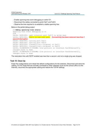 CCNA Exploration
LAN Switching and Wireless: STP Lab 5.5.2: Challenge Spanning Tree Protocol
All contents are Copyright © 1992–2007 Cisco Systems, Inc. All rights reserved. This document is Cisco Public Information. Page 15 of 15
- Enable spanning-tree event debugging on switch S1.
- Disconnect the cables connected to ports Fa0/1 and Fa0/3.
- Observe the time required to re-establish a stable spanning tree.
Below is the partial debug output:
S1#debug spanning-tree events
Spanning Tree event debugging is on
S1#
6d10h: RSTP(99): updt rolesroot port Fa0/3 is going down
6d10h: RSTP(99): Fa0/2 is now root port Connectivity has been restored; less than 1
second interruption
6d10h: RSTP(99): syncing port Fa0/1
6d10h: RSTP(99): syncing port Fa0/4
6d10h: RSTP(99): transmitting a proposal on Fa0/1
6d10h: RSTP(99): transmitting a proposal on Fa0/4
6d10h: %LINEPROTO-5-UPDOWN: Line protocol on Interface FastEthernet0/3,
changed state to down
6d10h: %LINEPROTO-5-UPDOWN: Line protocol on Interface FastEthernet0/1,
changed state to down
The restoration time with RSTP enabled was less than a second, and not a single ping was dropped.
Task 10: Clean Up
Erase the configurations and reload the default configurations for the switches. Disconnect and store the
cabling. For PC hosts that are normally connected to other networks (such as the school LAN or to the
Internet), reconnect the appropriate cabling and restore the TCP/IP settings.
 