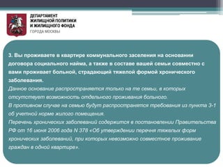 3. Вы проживаете в квартире коммунального заселения на основании
договора социального найма, а также в составе вашей семьи совместно с
вами проживает больной, страдающий тяжелой формой хронического
заболевания.
Данное основание распространяется только на те семьи, в которых
отсутствует возможность отдельного проживания больного.
В противном случае на семью будут распространятся требования из пункта 3-1
об учетной норме жилого помещения.
Перечень хронических заболеваний содержится в постановлении Правительства
РФ от 16 июня 2006 года N 378 «Об утверждении перечня тяжелых форм
хронических заболеваний, при которых невозможно совместное проживание
граждан в одной квартире».
 