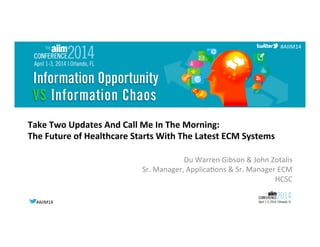 #AIIM14	
  #AIIM14	
  
#AIIM14	
  
Take	
  Two	
  Updates	
  And	
  Call	
  Me	
  In	
  The	
  Morning:	
  	
  
The	
  Future	
  of	
  Healthcare	
  Starts	
  With	
  The	
  Latest	
  ECM	
  Systems	
  
Du	
  Warren	
  Gibson	
  &	
  John	
  Zotalis	
  
Sr.	
  Manager,	
  Applica@ons	
  &	
  Sr.	
  Manager	
  ECM	
  
HCSC	
  
	
  
 
