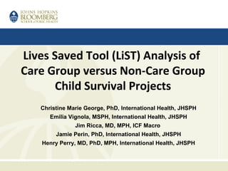 Lives Saved Tool (LiST) Analysis of
Care Group versus Non-Care Group
Child Survival Projects
Christine Marie George, PhD, International Health, JHSPH
Emilia Vignola, MSPH, International Health, JHSPH
Jim Ricca, MD, MPH, ICF Macro
Jamie Perin, PhD, International Health, JHSPH
Henry Perry, MD, PhD, MPH, International Health, JHSPH
 