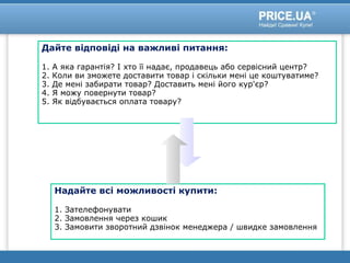 Дайте відповіді на важливі питання:
1. А яка гарантія? І хто її надає, продавець або сервісний центр?
2. Коли ви зможете доставити товар і скільки мені це коштуватиме?
3. Де мені забирати товар? Доставить мені його кур'єр?
4. Я можу повернути товар?
5. Як відбувається оплата товару?
Надайте всі можливості купити:
1. Зателефонувати
2. Замовлення через кошик
3. Замовити зворотний дзвінок менеджера / швидке замовлення
 