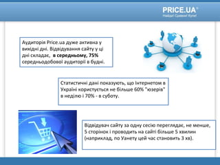 Аудиторія Price.ua дуже активна у
вихідні дні. Відвідування сайту у ці
дні складає, в середньому, 75%
середньодобової аудиторії в будні.
Статистичні дані показують, що Інтернетом в
Україні користується не більше 60% "юзерів"
в неділю і 70% - в суботу.
Відвідувач сайту за одну сесію переглядає, не менше,
5 сторінок і проводить на сайті більше 5 хвилин
(наприклад, по Уанету цей час становить 3 хв).
 