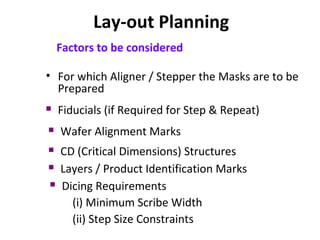Lay-out Planning
Factors to be considered
• For which Aligner / Stepper the Masks are to be
Prepared
 Fiducials (if Required for Step & Repeat)
 Wafer Alignment Marks
 CD (Critical Dimensions) Structures
 Layers / Product Identification Marks
 Dicing Requirements
(i) Minimum Scribe Width
(ii) Step Size Constraints
 
