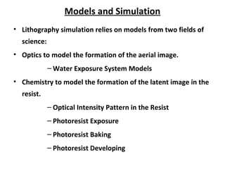 Models and Simulation
• Lithography simulation relies on models from two fields of
science:
• Optics to model the formation of the aerial image.
– Water Exposure System Models
• Chemistry to model the formation of the latent image in the
resist.
– Optical Intensity Pattern in the Resist
– Photoresist Exposure
– Photoresist Baking
– Photoresist Developing
 