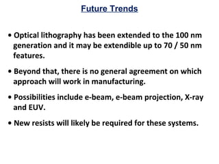 Future Trends
• Optical lithography has been extended to the 100 nm
generation and it may be extendible up to 70 / 50 nm
features.
• Beyond that, there is no general agreement on which
approach will work in manufacturing.
• Possibilities include e-beam, e-beam projection, X-ray
and EUV.
• New resists will likely be required for these systems.
 