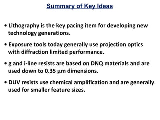 Summary of Key Ideas
• Lithography is the key pacing item for developing new
technology generations.
• Exposure tools today generally use projection optics
with diffraction limited performance.
• g and i-line resists are based on DNQ materials and are
used down to 0.35 µm dimensions.
• DUV resists use chemical amplification and are generally
used for smaller feature sizes.
 