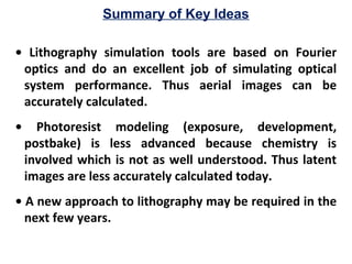 Summary of Key Ideas
• Lithography simulation tools are based on Fourier
optics and do an excellent job of simulating optical
system performance. Thus aerial images can be
accurately calculated.
• Photoresist modeling (exposure, development,
postbake) is less advanced because chemistry is
involved which is not as well understood. Thus latent
images are less accurately calculated today.
• A new approach to lithography may be required in the
next few years.
 